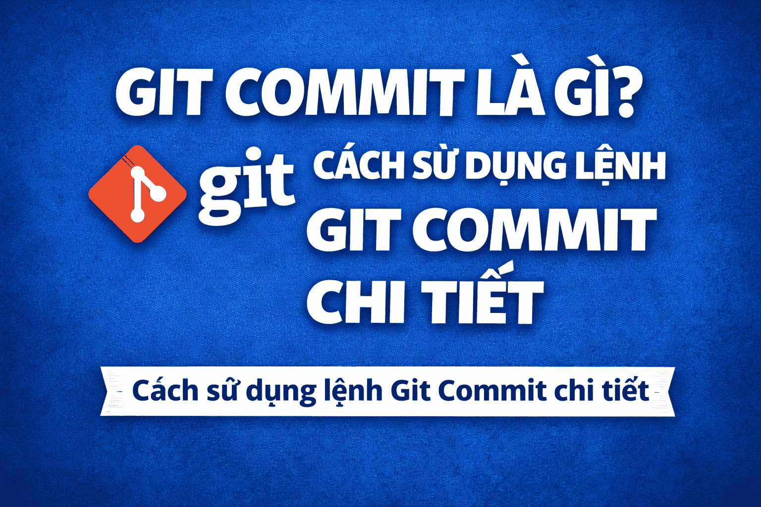 Git Commit là gì? Cách sử dụng lệnh Git Commit chi tiết